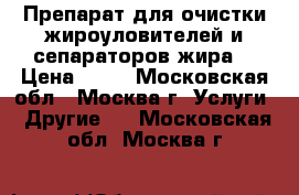 Препарат для очистки жироуловителей и сепараторов жира. › Цена ­ 10 - Московская обл., Москва г. Услуги » Другие   . Московская обл.,Москва г.